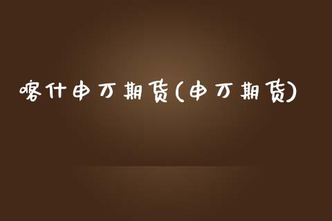 喀什申万期货(申万期货)_https://www.zghnxxa.com_国际期货_第1张