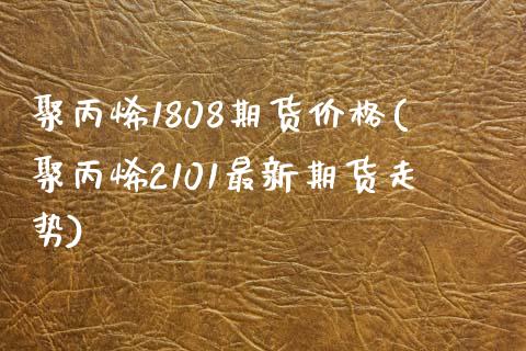 聚丙烯1808期货价格(聚丙烯2101最新期货走势)_https://www.zghnxxa.com_黄金期货_第1张