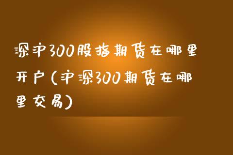 深沪300股指期货在哪里开户(沪深300期货在哪里交易)_https://www.zghnxxa.com_国际期货_第1张