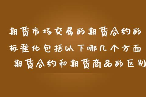 期货市场交易的期货合约的标准化包括以下哪几个方面 期货合约和期货商品的区别和联系_https://www.zghnxxa.com_内盘期货_第1张