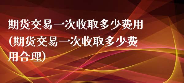 期货交易一次收取多少费用(期货交易一次收取多少费用合理)_https://www.zghnxxa.com_国际期货_第1张