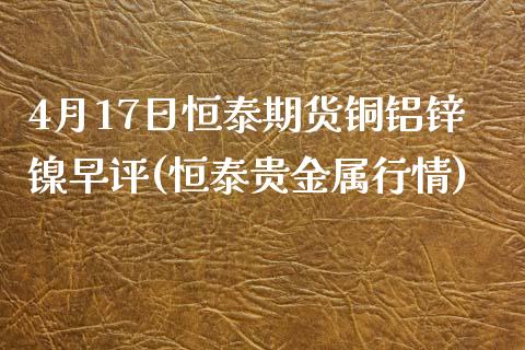 4月17日恒泰期货铜铝锌镍早评(恒泰贵金属行情)_https://www.zghnxxa.com_国际期货_第1张