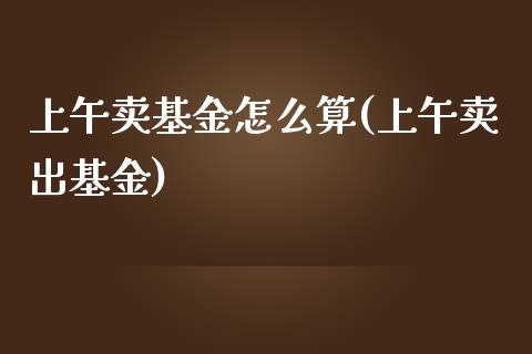 上午卖基金怎么算(上午卖出基金)_https://www.zghnxxa.com_国际期货_第1张