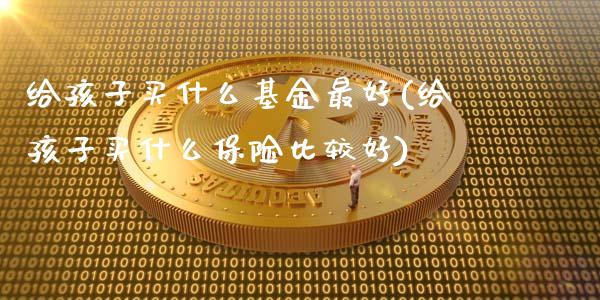 给孩子买什么基金最好(给孩子买什么保险比较好)_https://www.zghnxxa.com_内盘期货_第1张