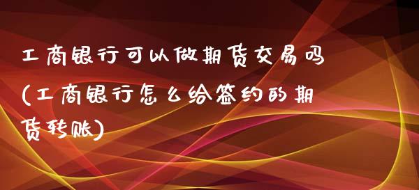 工商银行可以做期货交易吗(工商银行怎么给签约的期货转账)_https://www.zghnxxa.com_黄金期货_第1张