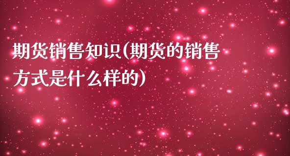 期货销售知识(期货的销售方式是什么样的)_https://www.zghnxxa.com_内盘期货_第1张