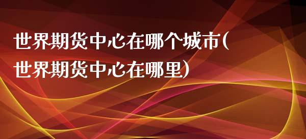 世界期货中心在哪个城市(世界期货中心在哪里)_https://www.zghnxxa.com_国际期货_第1张