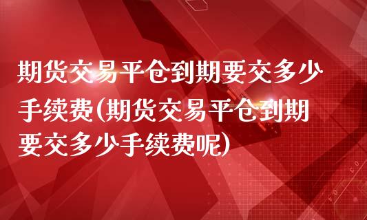 期货交易平仓到期要交多少手续费(期货交易平仓到期要交多少手续费呢)_https://www.zghnxxa.com_国际期货_第1张