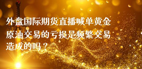 外盘国际期货直播喊单黄金原油交易的亏损是频繁交易造成的吗？_https://www.zghnxxa.com_内盘期货_第1张