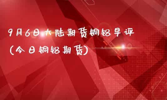 9月6日大陆期货铜铝早评(今日铜铝期货)_https://www.zghnxxa.com_国际期货_第1张