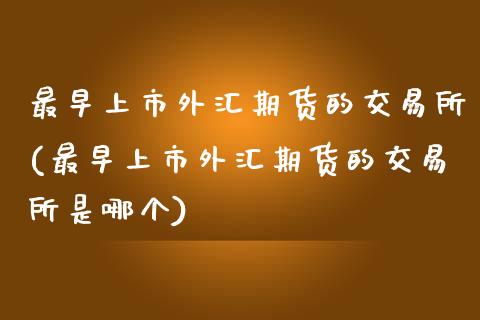 最早上市外汇期货的交易所(最早上市外汇期货的交易所是哪个)_https://www.zghnxxa.com_国际期货_第1张