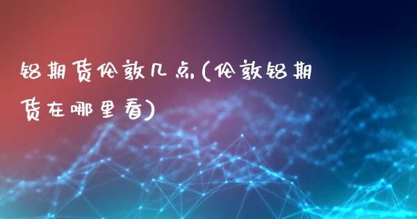 铝期货伦敦几点(伦敦铝期货在哪里看)_https://www.zghnxxa.com_国际期货_第1张