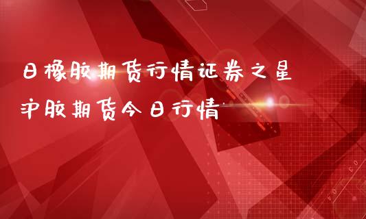 日橡胶期货行情证券之星 沪胶期货今日行情_https://www.zghnxxa.com_内盘期货_第1张