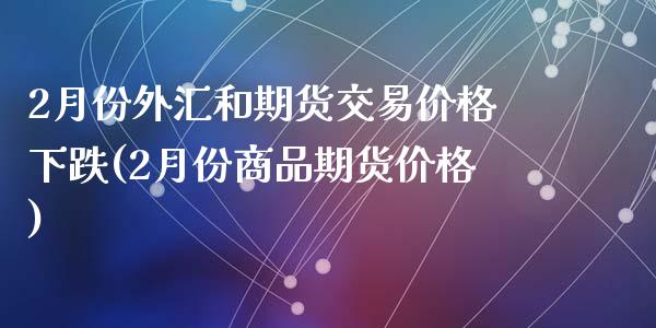 2月份外汇和期货交易价格下跌(2月份商品期货价格)_https://www.zghnxxa.com_期货直播室_第1张