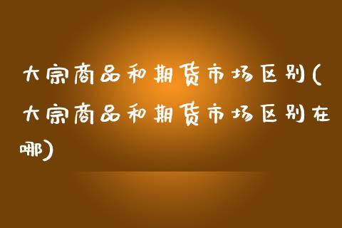 大宗商品和期货市场区别(大宗商品和期货市场区别在哪)_https://www.zghnxxa.com_内盘期货_第1张