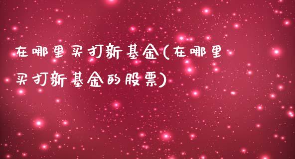 在哪里买打新基金(在哪里买打新基金的股票)_https://www.zghnxxa.com_内盘期货_第1张