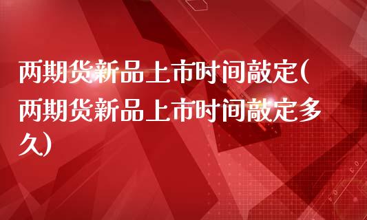 两期货新品上市时间敲定(两期货新品上市时间敲定多久)_https://www.zghnxxa.com_期货直播室_第1张