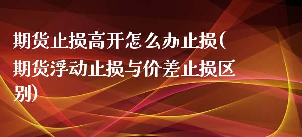 期货止损高开怎么办止损(期货浮动止损与价差止损区别)_https://www.zghnxxa.com_期货直播室_第1张