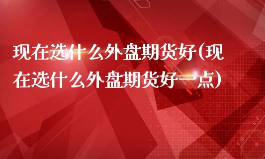 现在选什么外盘期货好(现在选什么外盘期货好一点)_https://www.zghnxxa.com_期货直播室_第1张