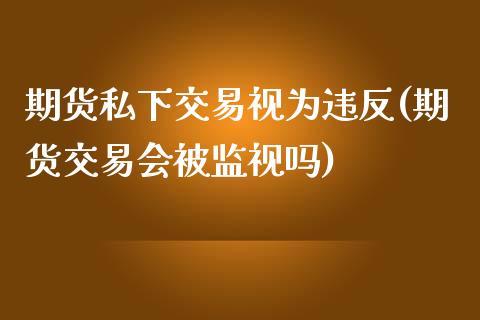 期货私下交易视为违反(期货交易会被监视吗)_https://www.zghnxxa.com_期货直播室_第1张