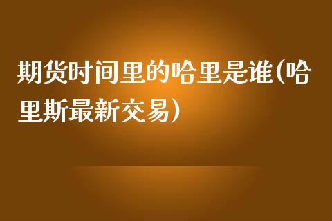 期货时间里的哈里是谁(哈里斯最新交易)_https://www.zghnxxa.com_内盘期货_第1张