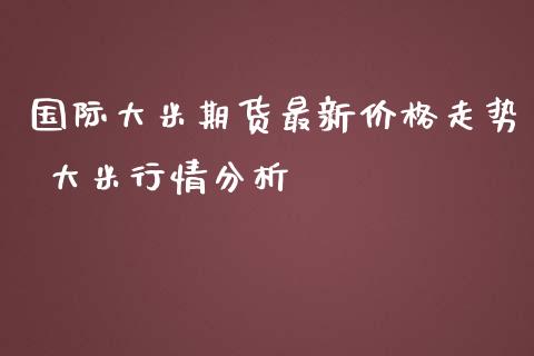 国际大米期货最新价格走势 大米行情分析_https://www.zghnxxa.com_内盘期货_第1张