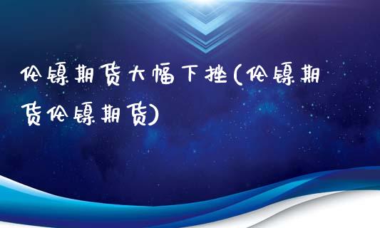 伦镍期货大幅下挫(伦镍期货伦镍期货)_https://www.zghnxxa.com_国际期货_第1张