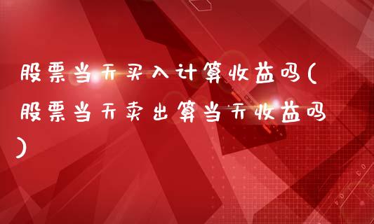 股票当天买入计算收益吗(股票当天卖出算当天收益吗)_https://www.zghnxxa.com_国际期货_第1张