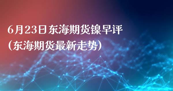 6月23日东海期货镍早评(东海期货最新走势)_https://www.zghnxxa.com_国际期货_第1张