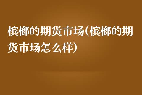 槟榔的期货市场(槟榔的期货市场怎么样)_https://www.zghnxxa.com_内盘期货_第1张