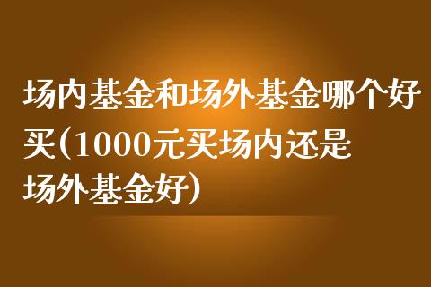 场内基金和场外基金哪个好买(1000元买场内还是场外基金好)_https://www.zghnxxa.com_内盘期货_第1张