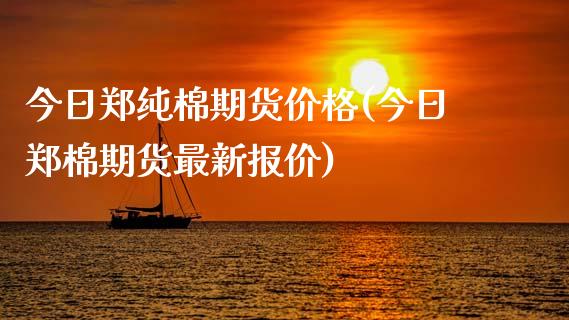 今日郑纯棉期货价格(今日郑棉期货最新报价)_https://www.zghnxxa.com_期货直播室_第1张