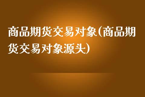 商品期货交易对象(商品期货交易对象源头)_https://www.zghnxxa.com_黄金期货_第1张