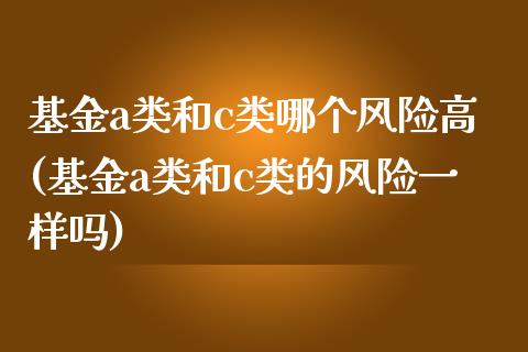 基金a类和c类哪个风险高(基金a类和c类的风险一样吗)_https://www.zghnxxa.com_期货直播室_第1张