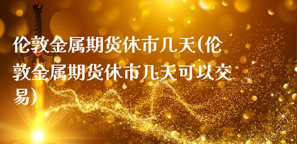 伦敦金属期货休市几天(伦敦金属期货休市几天可以交易)_https://www.zghnxxa.com_期货直播室_第1张