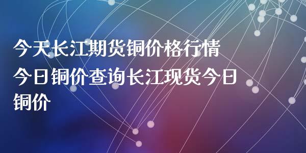 今天长江期货铜价格行情 今日铜价查询长江现货今日铜价_https://www.zghnxxa.com_内盘期货_第1张