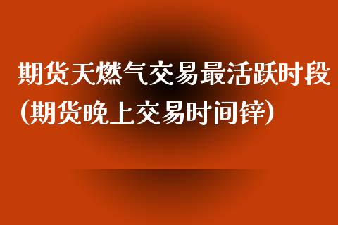 期货天燃气交易最活跃时段(期货晚上交易时间锌)_https://www.zghnxxa.com_内盘期货_第1张