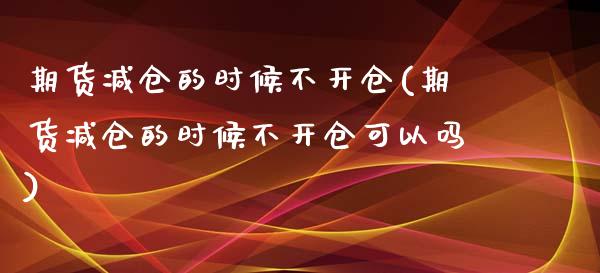 期货减仓的时候不开仓(期货减仓的时候不开仓可以吗)_https://www.zghnxxa.com_国际期货_第1张