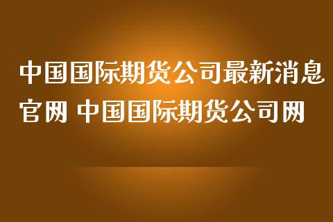 中国国际期货公司最新消息官网 中国国际期货公司网_https://www.zghnxxa.com_国际期货_第1张