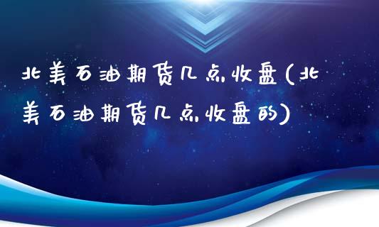 北美石油期货几点收盘(北美石油期货几点收盘的)_https://www.zghnxxa.com_黄金期货_第1张