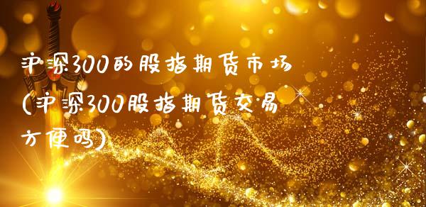 沪深300的股指期货市场(沪深300股指期货交易方便吗)_https://www.zghnxxa.com_黄金期货_第1张