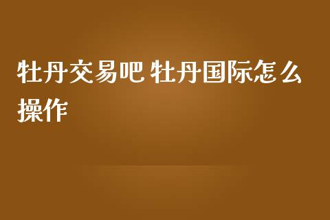 牡丹交易吧 牡丹国际怎么操作_https://www.zghnxxa.com_期货直播室_第1张