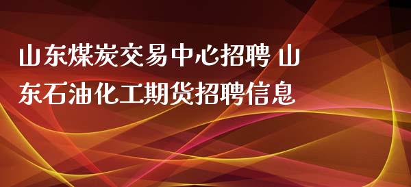 山东煤炭交易中心招聘 山东石油化工期货招聘信息_https://www.zghnxxa.com_期货直播室_第1张