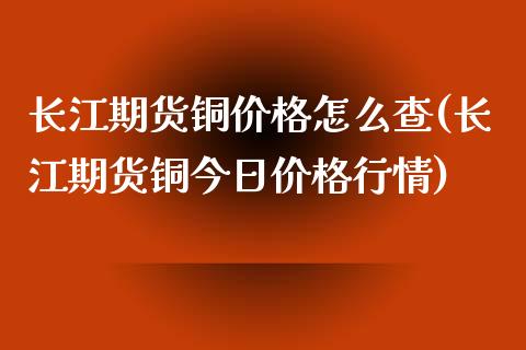 长江期货铜价格怎么查(长江期货铜今日价格行情)_https://www.zghnxxa.com_黄金期货_第1张