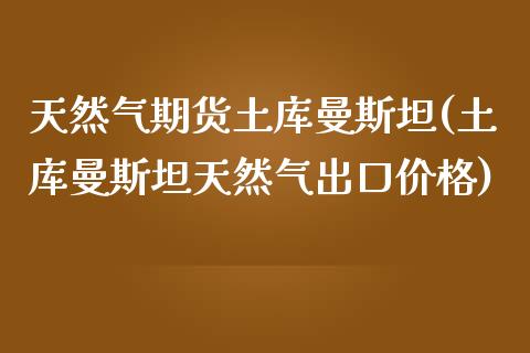 天然气期货土库曼斯坦(土库曼斯坦天然气出口价格)_https://www.zghnxxa.com_内盘期货_第1张