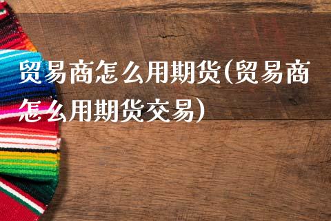 贸易商怎么用期货(贸易商怎么用期货交易)_https://www.zghnxxa.com_内盘期货_第1张