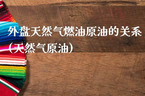 外盘天然气燃油原油的关系(天然气原油)_https://www.zghnxxa.com_黄金期货_第1张