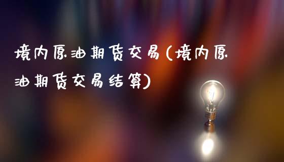 境内原油期货交易(境内原油期货交易结算)_https://www.zghnxxa.com_期货直播室_第1张