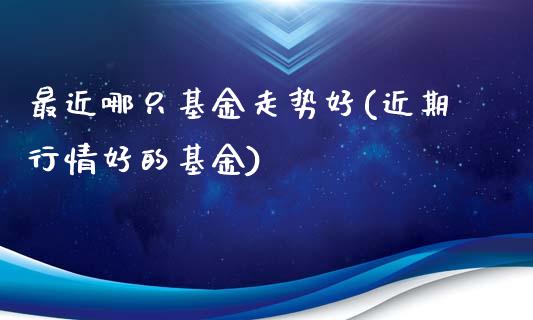 最近哪只基金走势好(近期行情好的基金)_https://www.zghnxxa.com_期货直播室_第1张