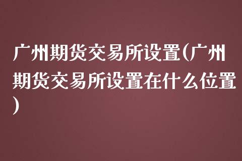 广州期货交易所设置(广州期货交易所设置在什么位置)_https://www.zghnxxa.com_期货直播室_第1张